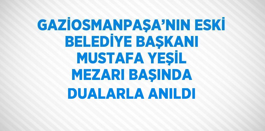 GAZİOSMANPAŞA’NIN ESKİ BELEDİYE BAŞKANI MUSTAFA YEŞİL MEZARI BAŞINDA DUALARLA ANILDI