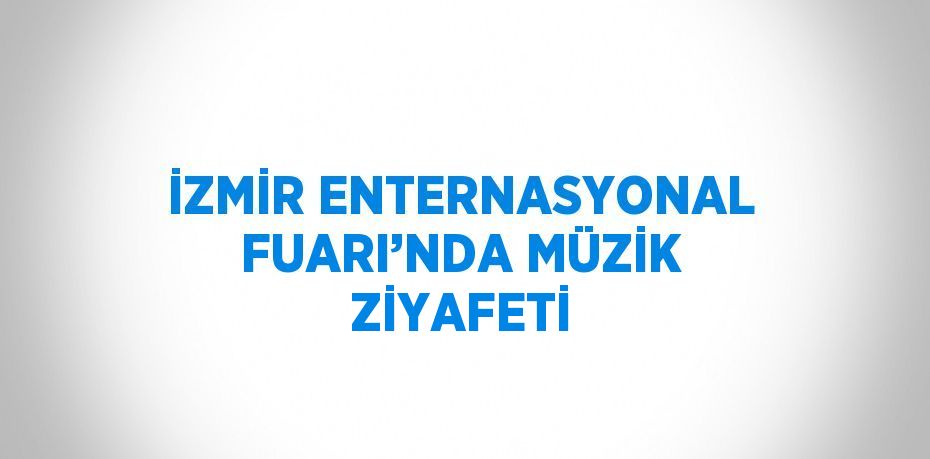 İZMİR ENTERNASYONAL FUARI’NDA MÜZİK ZİYAFETİ