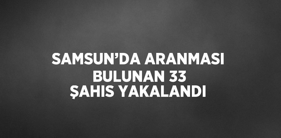 SAMSUN’DA ARANMASI BULUNAN 33 ŞAHIS YAKALANDI