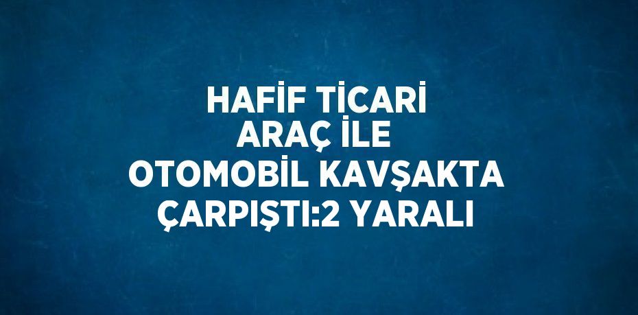 HAFİF TİCARİ ARAÇ İLE OTOMOBİL KAVŞAKTA ÇARPIŞTI:2 YARALI