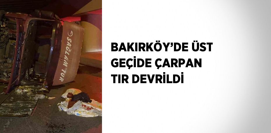 BAKIRKÖY’DE ÜST GEÇİDE ÇARPAN TIR DEVRİLDİ