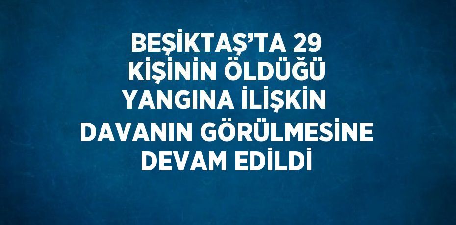 BEŞİKTAŞ’TA 29 KİŞİNİN ÖLDÜĞÜ YANGINA İLİŞKİN DAVANIN GÖRÜLMESİNE DEVAM EDİLDİ