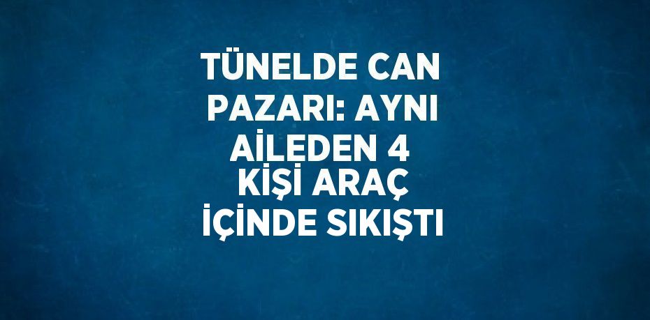 TÜNELDE CAN PAZARI: AYNI AİLEDEN 4 KİŞİ ARAÇ İÇİNDE SIKIŞTI