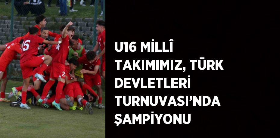 U16 MİLLÎ TAKIMIMIZ, TÜRK DEVLETLERİ TURNUVASI’NDA ŞAMPİYONU