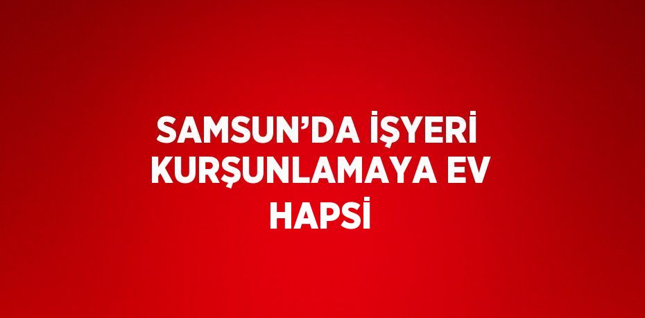 SAMSUN’DA İŞYERİ KURŞUNLAMAYA EV HAPSİ