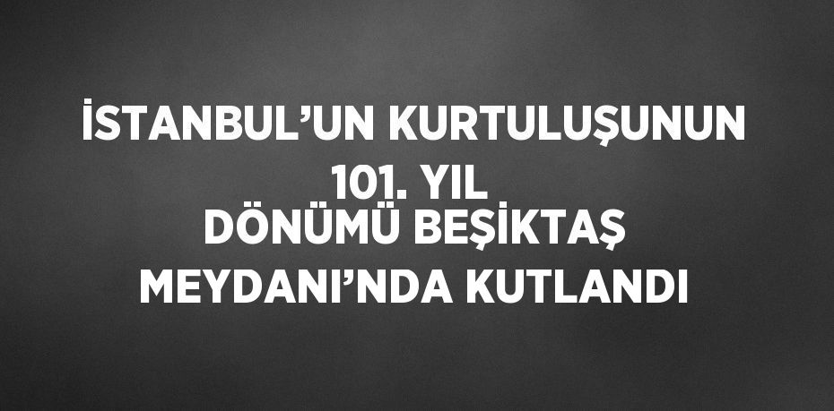 İSTANBUL’UN KURTULUŞUNUN 101. YIL DÖNÜMÜ BEŞİKTAŞ MEYDANI’NDA KUTLANDI