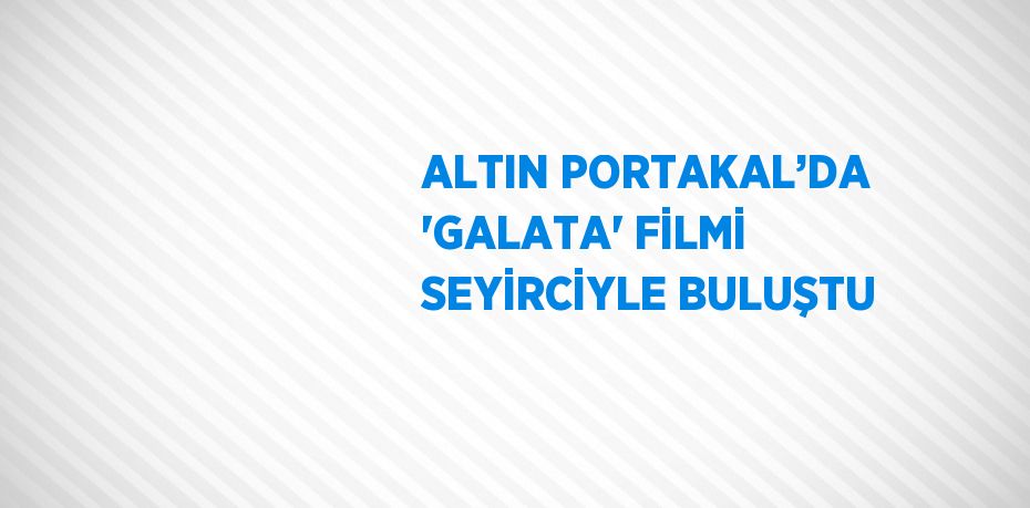 ALTIN PORTAKAL’DA 'GALATA' FİLMİ SEYİRCİYLE BULUŞTU