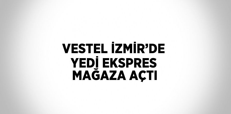 VESTEL İZMİR’DE YEDİ EKSPRES MAĞAZA AÇTI