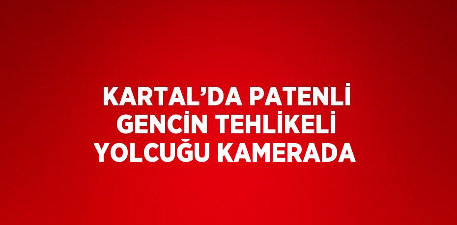 KARTAL’DA PATENLİ GENCİN TEHLİKELİ YOLCUĞU KAMERADA