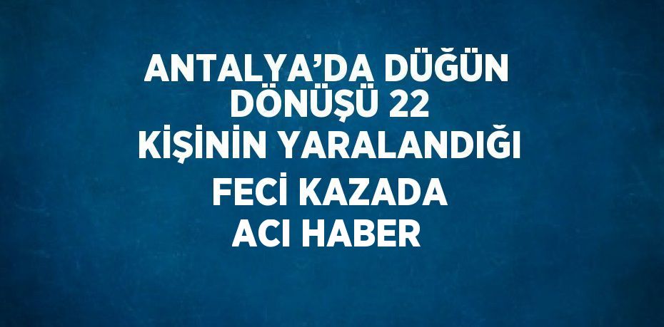 ANTALYA’DA DÜĞÜN DÖNÜŞÜ 22 KİŞİNİN YARALANDIĞI FECİ KAZADA ACI HABER