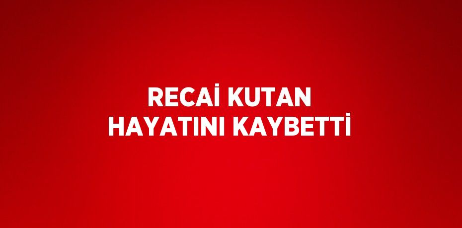 RECAİ KUTAN HAYATINI KAYBETTİ