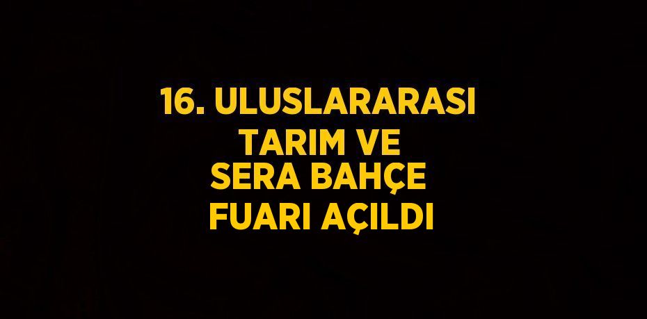 16. ULUSLARARASI TARIM VE SERA BAHÇE FUARI AÇILDI