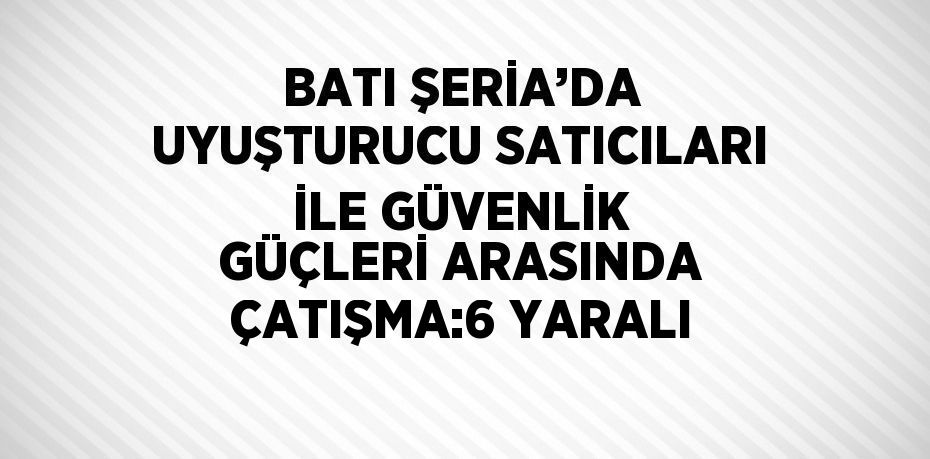 BATI ŞERİA’DA UYUŞTURUCU SATICILARI İLE GÜVENLİK GÜÇLERİ ARASINDA ÇATIŞMA:6 YARALI