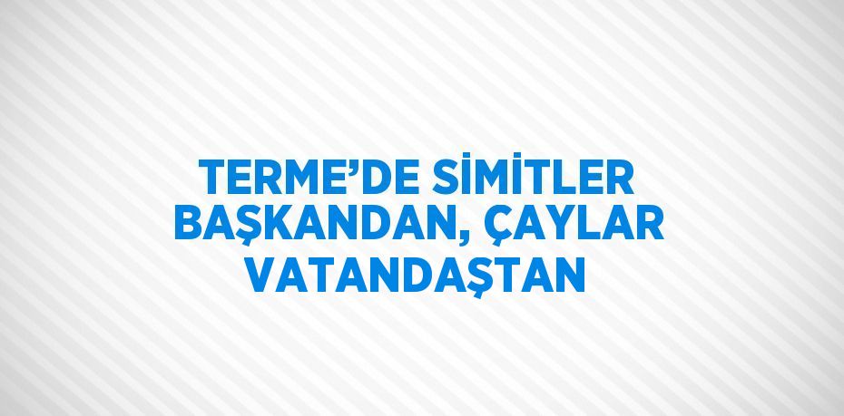 TERME’DE SİMİTLER BAŞKANDAN, ÇAYLAR VATANDAŞTAN