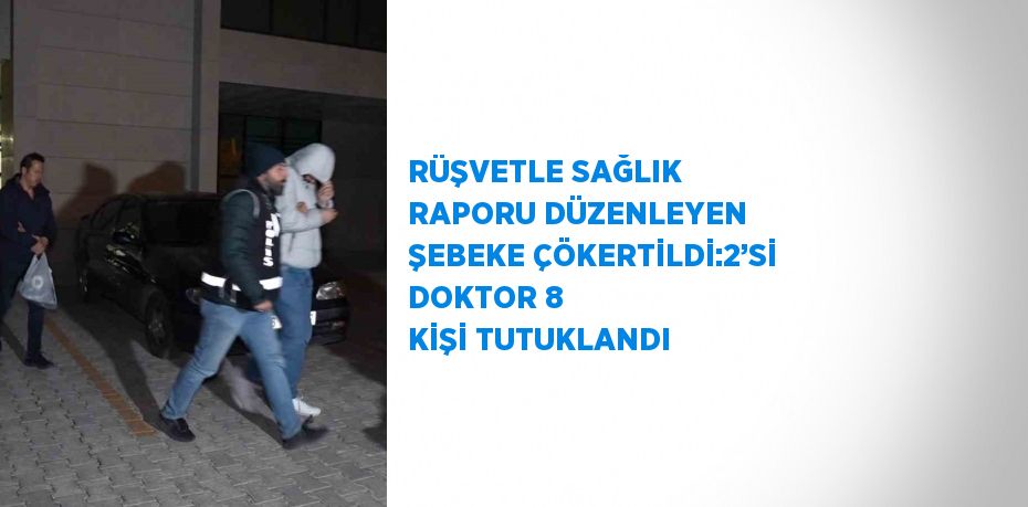 RÜŞVETLE SAĞLIK RAPORU DÜZENLEYEN ŞEBEKE ÇÖKERTİLDİ:2’Sİ DOKTOR 8 KİŞİ TUTUKLANDI