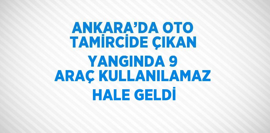 ANKARA’DA OTO TAMİRCİDE ÇIKAN YANGINDA 9 ARAÇ KULLANILAMAZ HALE GELDİ