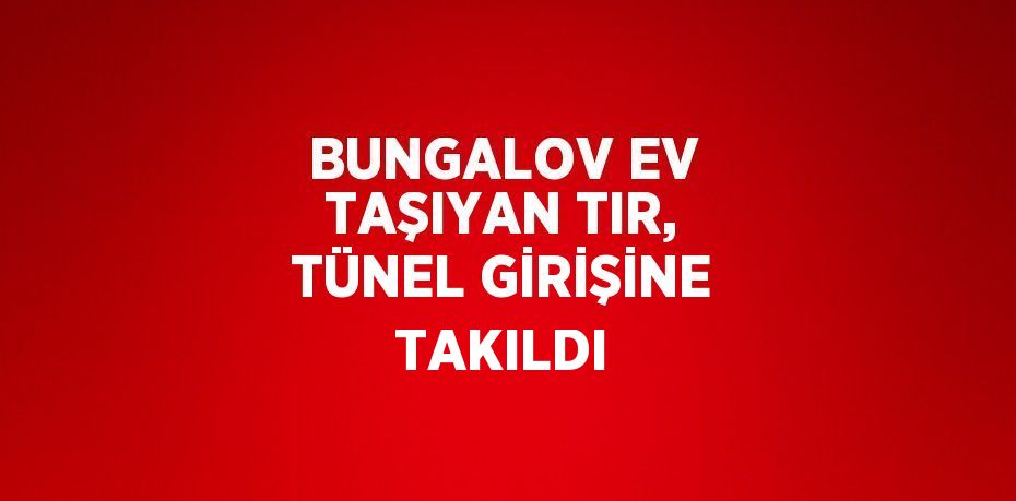 BUNGALOV EV TAŞIYAN TIR, TÜNEL GİRİŞİNE TAKILDI