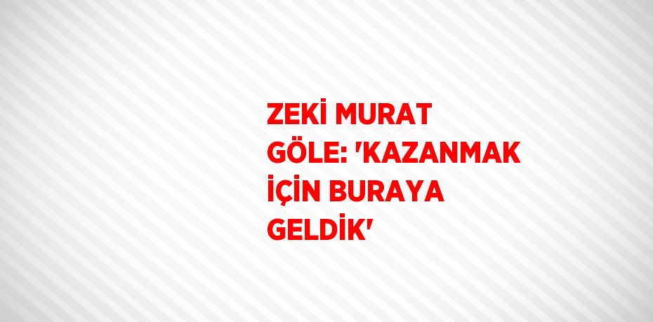 ZEKİ MURAT GÖLE: 'KAZANMAK İÇİN BURAYA GELDİK'