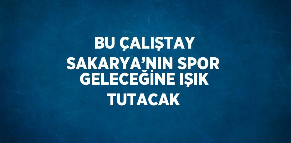 BU ÇALIŞTAY SAKARYA’NIN SPOR GELECEĞİNE IŞIK TUTACAK