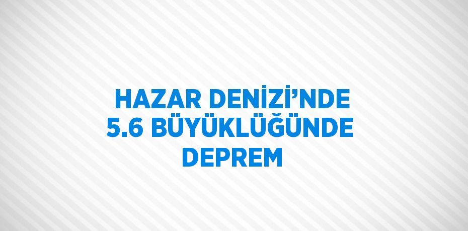 HAZAR DENİZİ’NDE 5.6 BÜYÜKLÜĞÜNDE DEPREM