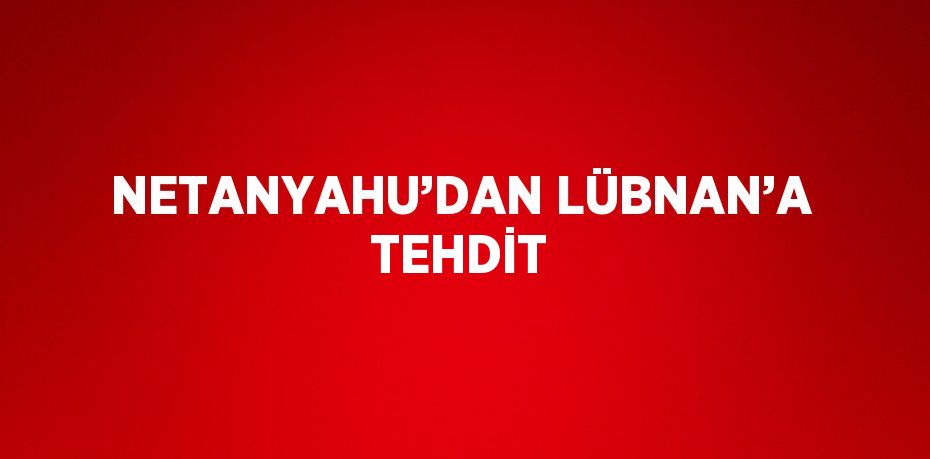 NETANYAHU’DAN LÜBNAN’A TEHDİT