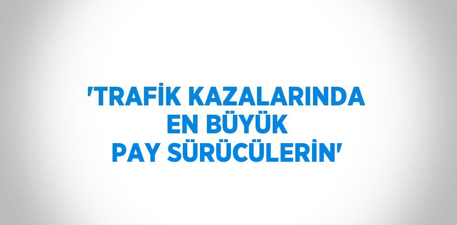 'TRAFİK KAZALARINDA EN BÜYÜK PAY SÜRÜCÜLERİN'