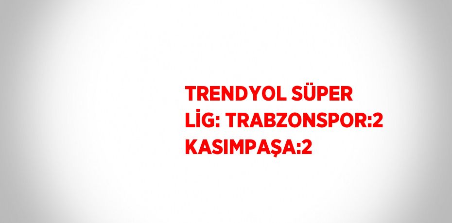 TRENDYOL SÜPER LİG: TRABZONSPOR:2 KASIMPAŞA:2