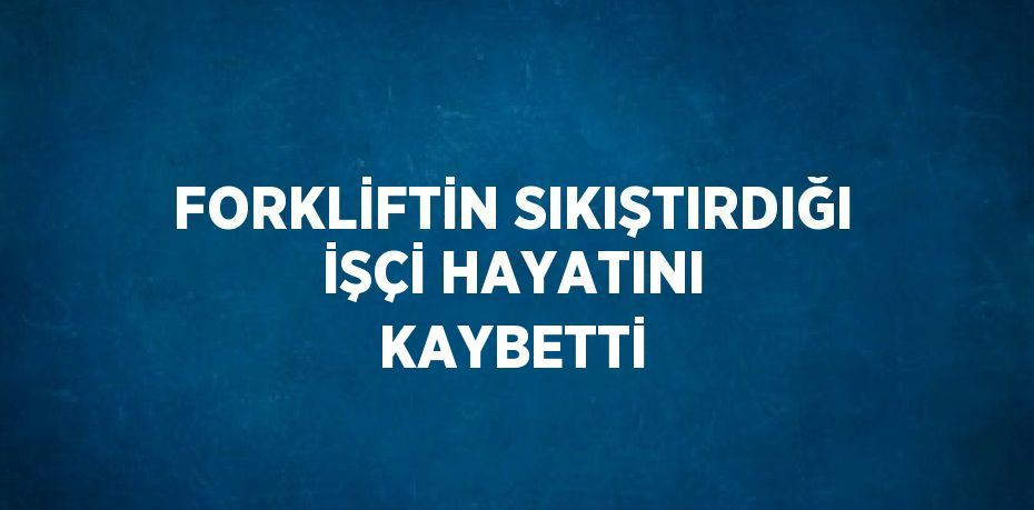 FORKLİFTİN SIKIŞTIRDIĞI İŞÇİ HAYATINI KAYBETTİ