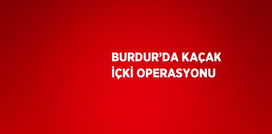 BURDUR’DA KAÇAK İÇKİ OPERASYONU