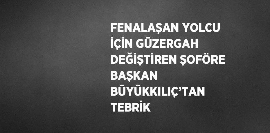 FENALAŞAN YOLCU İÇİN GÜZERGAH DEĞİŞTİREN ŞOFÖRE BAŞKAN BÜYÜKKILIÇ’TAN TEBRİK