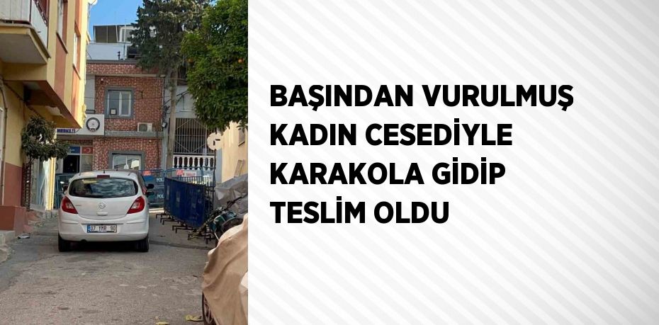 BAŞINDAN VURULMUŞ KADIN CESEDİYLE KARAKOLA GİDİP TESLİM OLDU