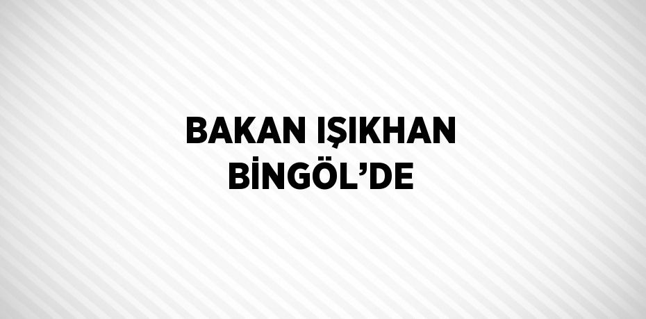 BAKAN IŞIKHAN BİNGÖL’DE