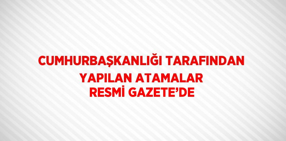 CUMHURBAŞKANLIĞI TARAFINDAN YAPILAN ATAMALAR RESMİ GAZETE’DE