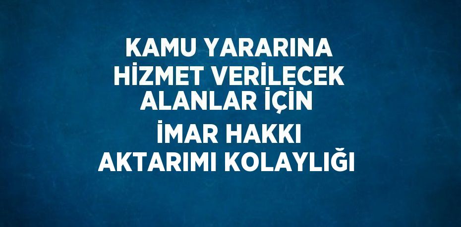 KAMU YARARINA HİZMET VERİLECEK ALANLAR İÇİN İMAR HAKKI AKTARIMI KOLAYLIĞI