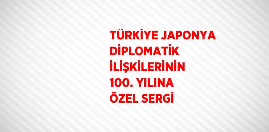 TÜRKİYE JAPONYA DİPLOMATİK İLİŞKİLERİNİN 100. YILINA ÖZEL SERGİ