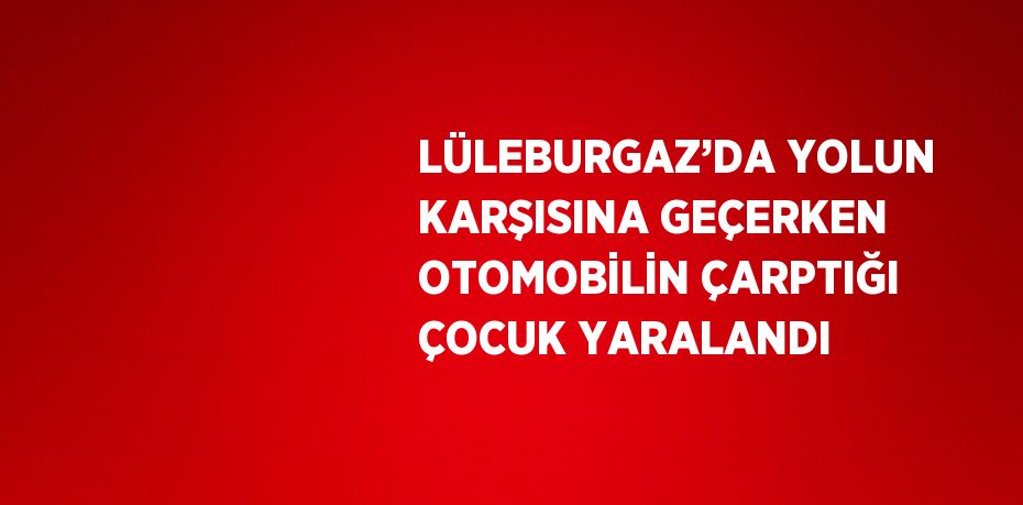 LÜLEBURGAZ’DA YOLUN KARŞISINA GEÇERKEN OTOMOBİLİN ÇARPTIĞI ÇOCUK YARALANDI