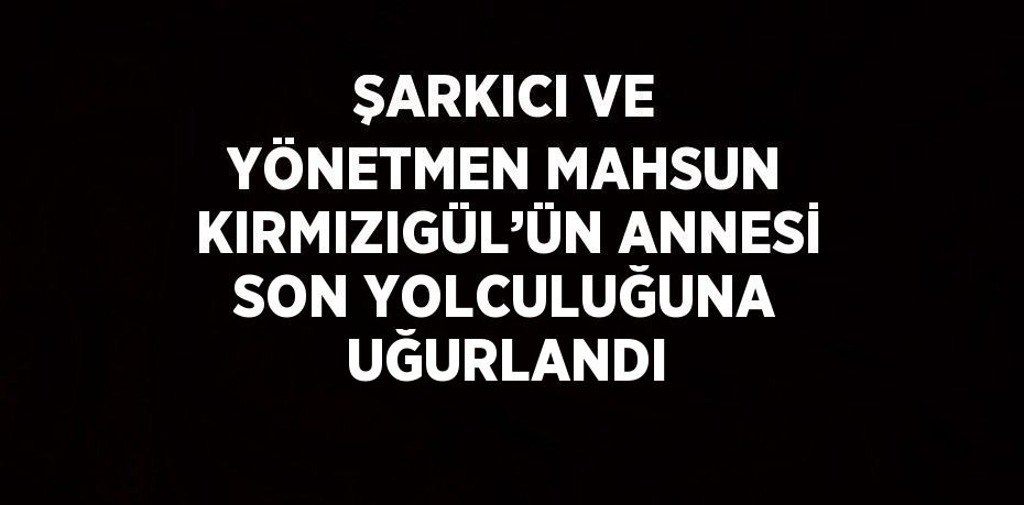 ŞARKICI VE YÖNETMEN MAHSUN KIRMIZIGÜL’ÜN ANNESİ SON YOLCULUĞUNA UĞURLANDI