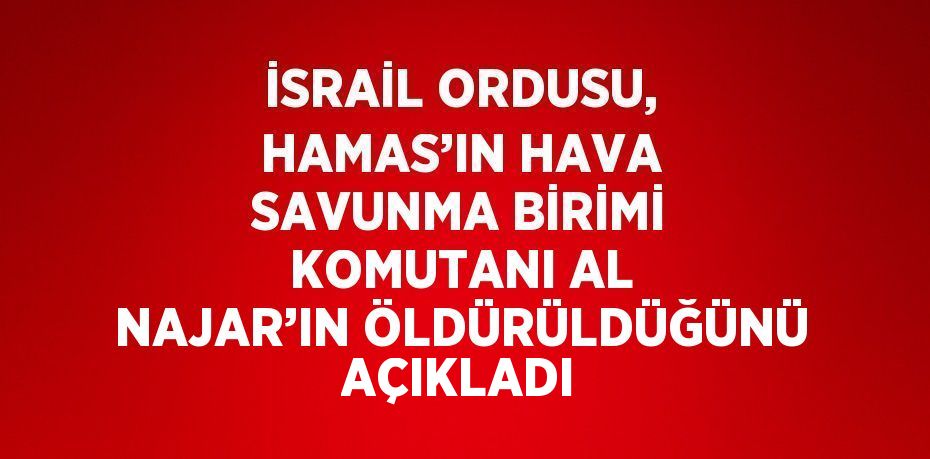 İSRAİL ORDUSU, HAMAS’IN HAVA SAVUNMA BİRİMİ KOMUTANI AL NAJAR’IN ÖLDÜRÜLDÜĞÜNÜ AÇIKLADI