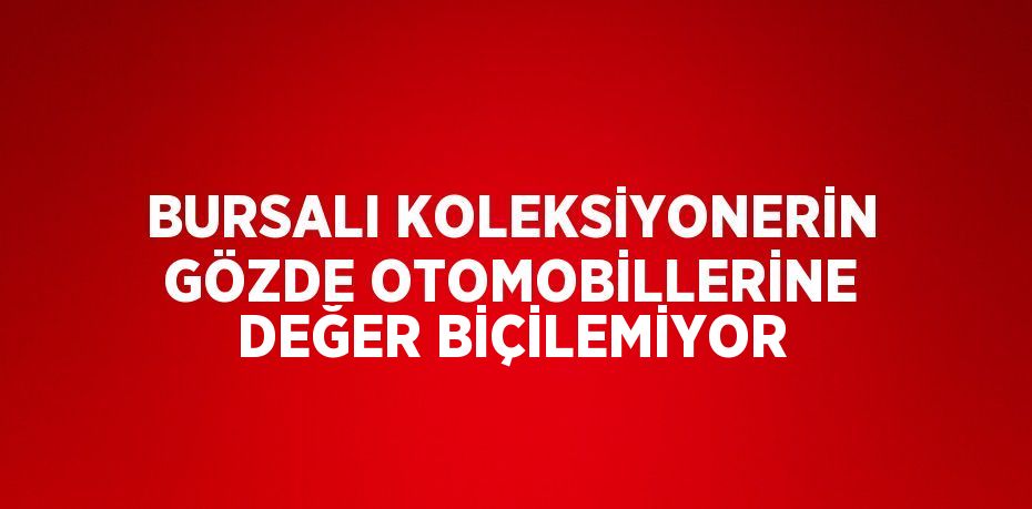 BURSALI KOLEKSİYONERİN GÖZDE OTOMOBİLLERİNE DEĞER BİÇİLEMİYOR