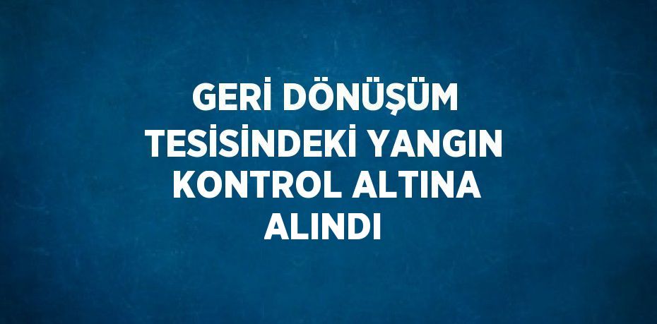 GERİ DÖNÜŞÜM TESİSİNDEKİ YANGIN KONTROL ALTINA ALINDI