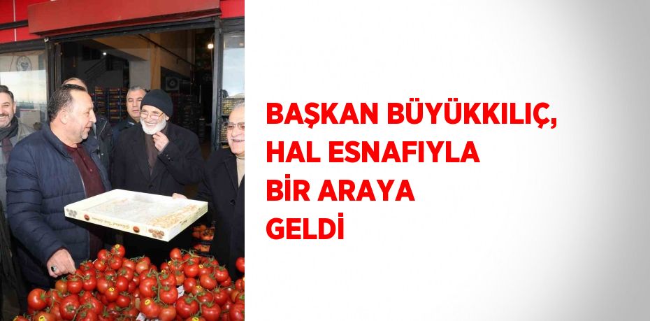 BAŞKAN BÜYÜKKILIÇ, HAL ESNAFIYLA BİR ARAYA GELDİ