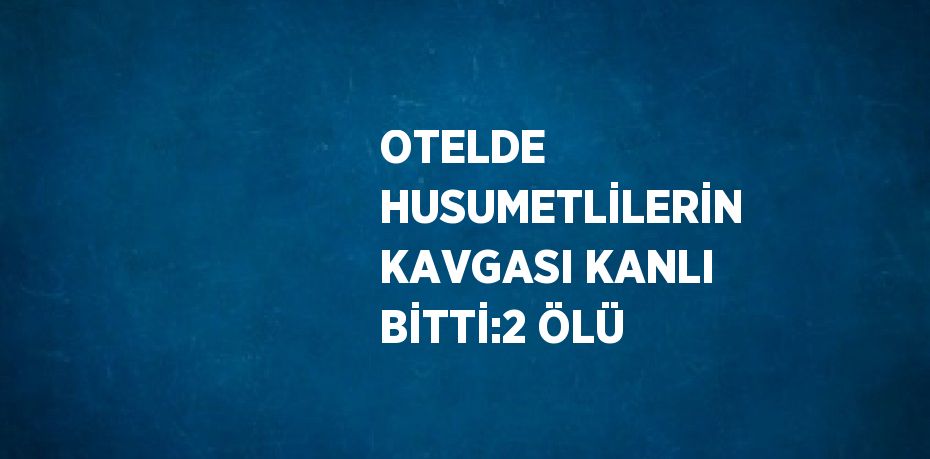 OTELDE HUSUMETLİLERİN KAVGASI KANLI BİTTİ:2 ÖLÜ