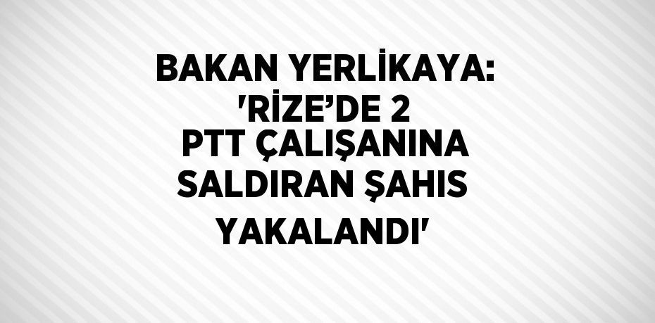 BAKAN YERLİKAYA: 'RİZE’DE 2 PTT ÇALIŞANINA SALDIRAN ŞAHIS YAKALANDI'