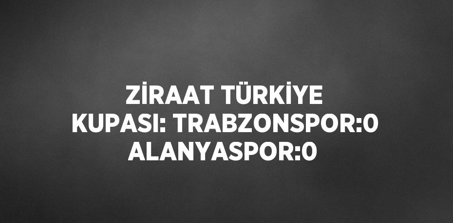 ZİRAAT TÜRKİYE KUPASI: TRABZONSPOR:0 ALANYASPOR:0