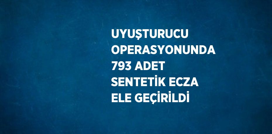 UYUŞTURUCU OPERASYONUNDA 793 ADET SENTETİK ECZA ELE GEÇİRİLDİ