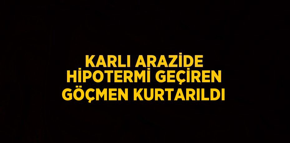 KARLI ARAZİDE HİPOTERMİ GEÇİREN GÖÇMEN KURTARILDI