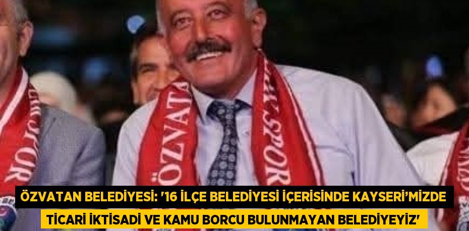 ÖZVATAN BELEDİYESİ: '16 İLÇE BELEDİYESİ İÇERİSİNDE KAYSERİ’MİZDE TİCARİ İKTİSADİ VE KAMU BORCU BULUNMAYAN BELEDİYEYİZ'