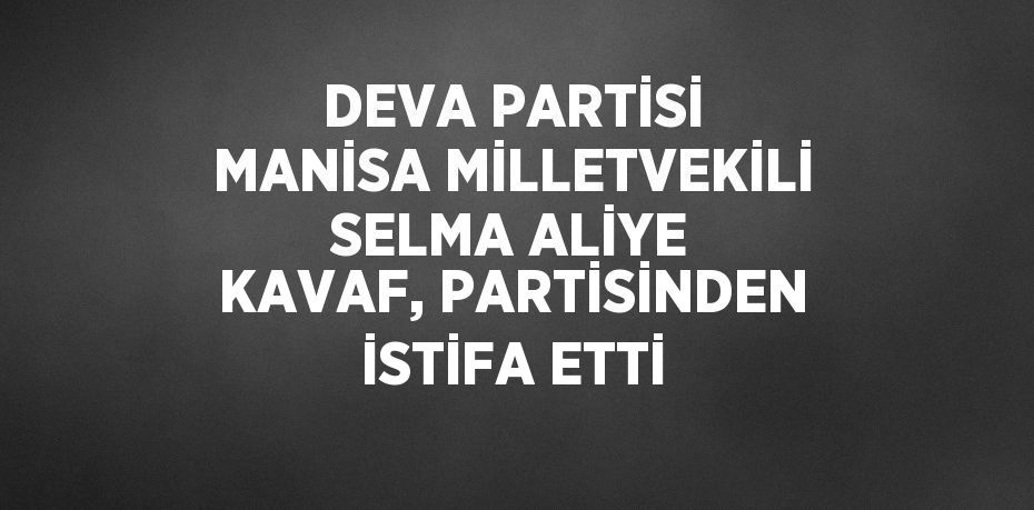 DEVA PARTİSİ MANİSA MİLLETVEKİLİ SELMA ALİYE KAVAF, PARTİSİNDEN İSTİFA ETTİ