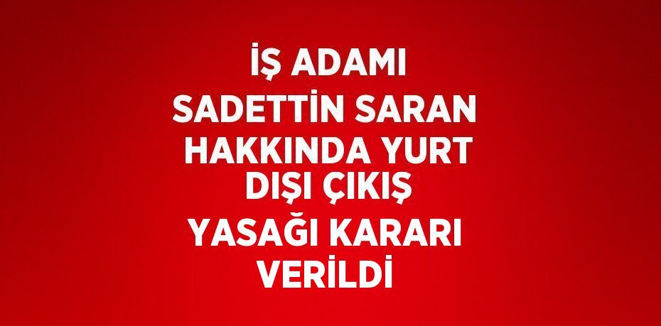 İŞ ADAMI SADETTİN SARAN HAKKINDA YURT DIŞI ÇIKIŞ YASAĞI KARARI VERİLDİ