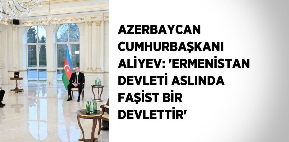 AZERBAYCAN CUMHURBAŞKANI ALİYEV: 'ERMENİSTAN DEVLETİ ASLINDA FAŞİST BİR DEVLETTİR'